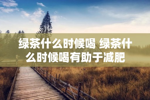 绿茶什么时候喝 绿茶什么时候喝有助于减肥 绿茶什么时候喝 绿茶什么时候喝有助于减肥