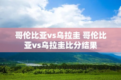 哥伦比亚vs乌拉圭 哥伦比亚vs乌拉圭比分结果 哥伦比亚vs乌拉圭 哥伦比亚vs乌拉圭比分结果