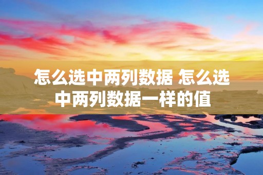 怎么选中两列数据 怎么选中两列数据一样的值 怎么选中两列数据 怎么选中两列数据一样的值