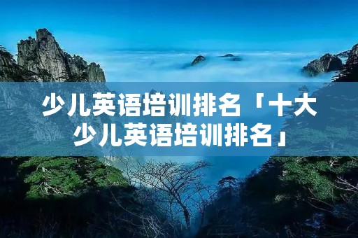 少儿英语培训排名「十大少儿英语培训排名」 少儿英语培训排名「十大少儿英语培训排名」