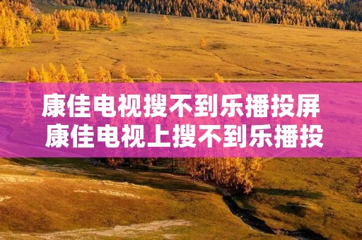 康佳电视搜不到乐播投屏 康佳电视上搜不到乐播投屏怎么办
