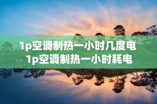1p空调制热一小时几度电 1p空调制热一小时耗电