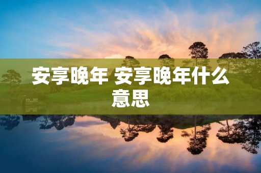 安享晚年 安享晚年什么意思 安享晚年 安享晚年什么意思