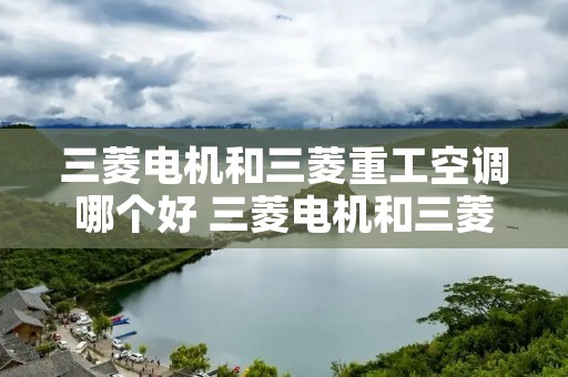三菱电机和三菱重工空调哪个好 三菱电机和三菱重工空调哪个好和大金那种好