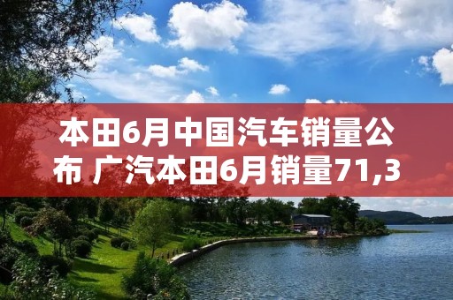 本田6月中国汽车销量公布 广汽本田6月销量71,341辆