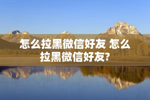 怎么拉黑微信好友 怎么拉黑微信好友?