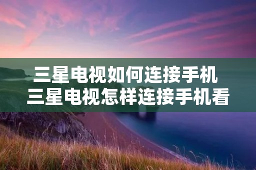 三星电视如何连接手机 三星电视怎样连接手机看电视 三星电视如何连接手机 三星电视怎样连接手机看电视