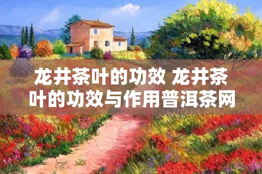 龙井茶叶的功效 龙井茶叶的功效与作用普洱茶网 龙井茶叶的功效 龙井茶叶的功效与作用普洱茶网