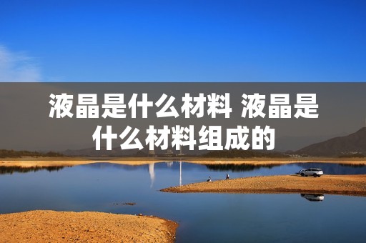 液晶是什么材料 液晶是什么材料组成的 液晶是什么材料 液晶是什么材料组成的