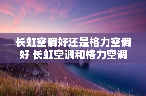 长虹空调好还是格力空调好 长虹空调和格力空调哪个更省电 长虹空调好还是格力空调好 长虹空调和格力空调哪个更省电