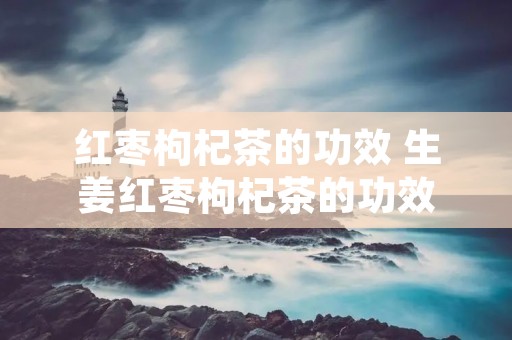 红枣枸杞茶的功效 生姜红枣枸杞茶的功效 红枣枸杞茶的功效 生姜红枣枸杞茶的功效