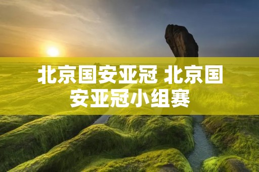 北京国安亚冠 北京国安亚冠小组赛 北京国安亚冠 北京国安亚冠小组赛