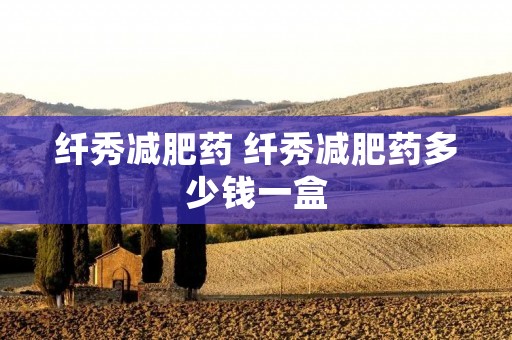 纤秀减肥药 纤秀减肥药多少钱一盒 纤秀减肥药 纤秀减肥药多少钱一盒