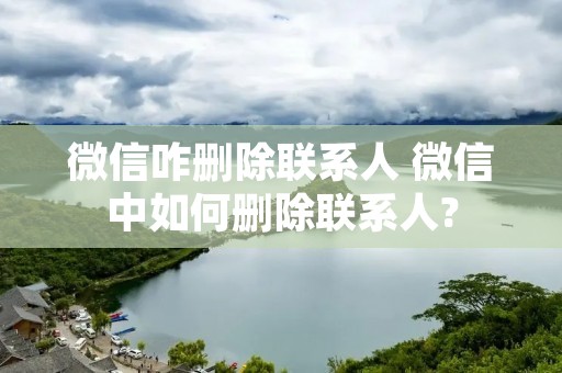 微信咋删除联系人 微信中如何删除联系人? 微信咋删除联系人 微信中如何删除联系人?