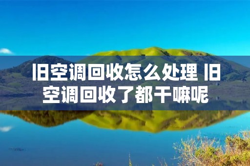 旧空调回收怎么处理 旧空调回收了都干嘛呢 旧空调回收怎么处理 旧空调回收了都干嘛呢