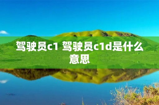 驾驶员c1 驾驶员c1d是什么意思 驾驶员c1 驾驶员c1d是什么意思