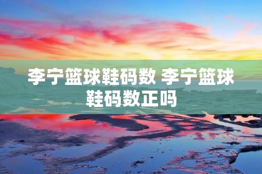 李宁篮球鞋码数 李宁篮球鞋码数正吗 李宁篮球鞋码数 李宁篮球鞋码数正吗