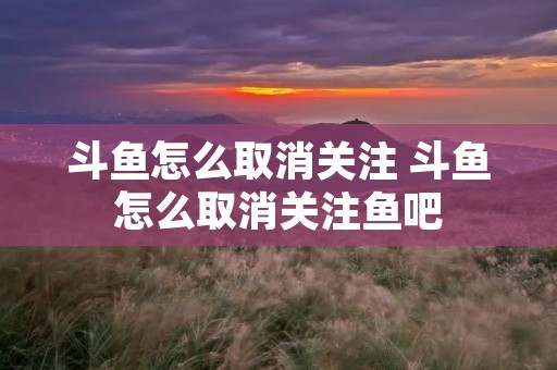 斗鱼怎么取消关注 斗鱼怎么取消关注鱼吧 斗鱼怎么取消关注 斗鱼怎么取消关注鱼吧