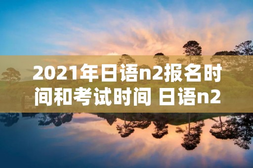 2021年日语n2报名时间和考试时间 日语n2报名截止时间2021