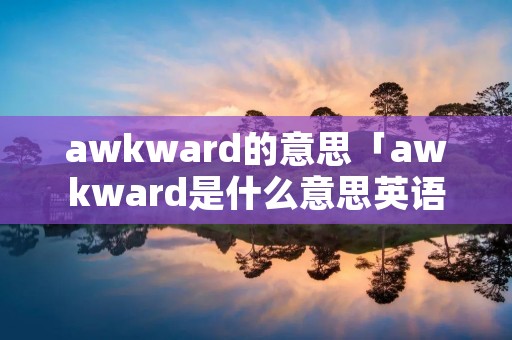 awkward的意思「awkward是什么意思英语翻译」 awkward的意思「awkward是什么意思英语翻译」