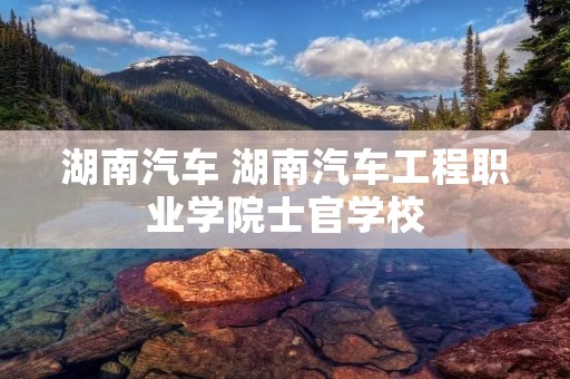 湖南汽车 湖南汽车工程职业学院士官学校 湖南汽车 湖南汽车工程职业学院士官学校