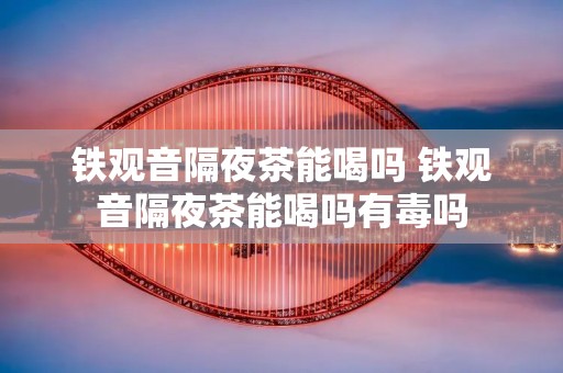 铁观音隔夜茶能喝吗 铁观音隔夜茶能喝吗有毒吗