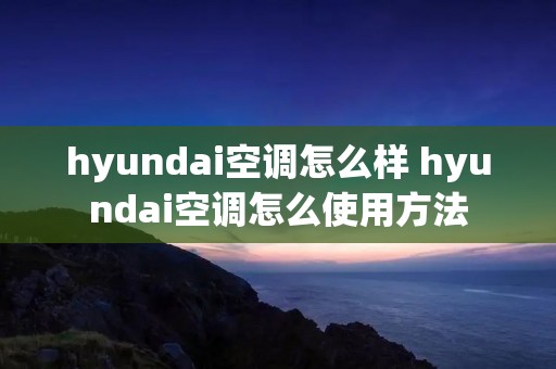 hyundai空调怎么样 hyundai空调怎么使用方法