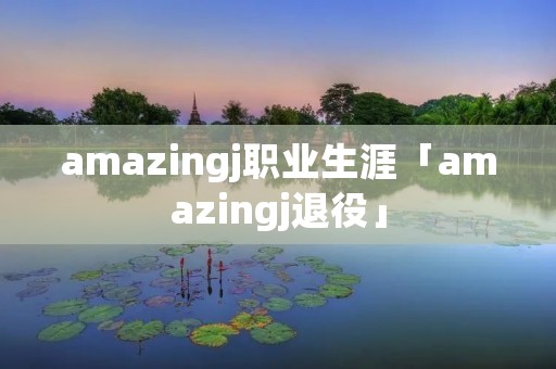 amazingj职业生涯「amazingj退役」 amazingj职业生涯「amazingj退役」