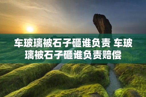 车玻璃被石子砸谁负责 车玻璃被石子砸谁负责赔偿