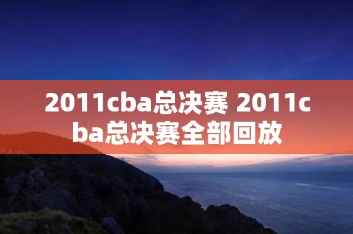 2011cba总决赛 2011cba总决赛全部回放