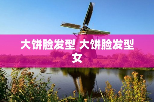 大饼脸发型 大饼脸发型女