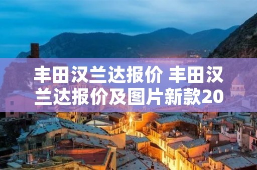 丰田汉兰达报价 丰田汉兰达报价及图片新款2022款 丰田汉兰达报价 丰田汉兰达报价及图片新款2022款