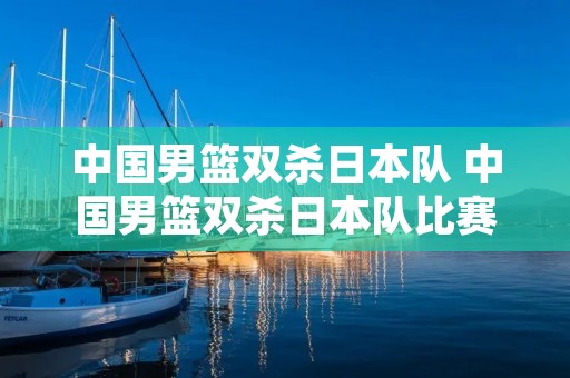 中国男篮双杀日本队 中国男篮双杀日本队比赛回放 中国男篮双杀日本队 中国男篮双杀日本队比赛回放