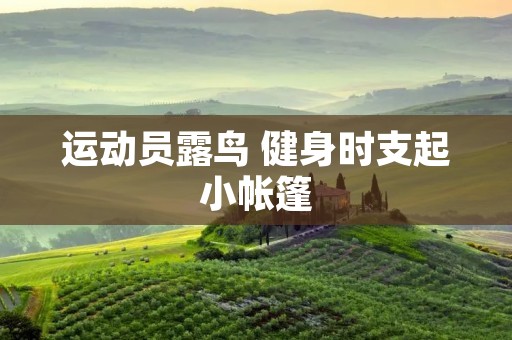 运动员露鸟 健身时支起小帐篷