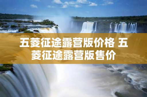 五菱征途露营版价格 五菱征途露营版售价 五菱征途露营版价格 五菱征途露营版售价