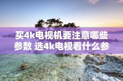 买4k电视机要注意哪些参数 选4k电视看什么参数 买4k电视机要注意哪些参数 选4k电视看什么参数