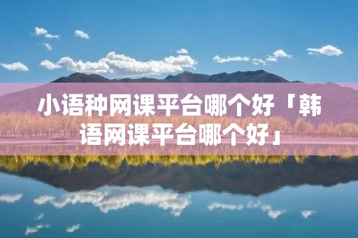 小语种网课平台哪个好「韩语网课平台哪个好」