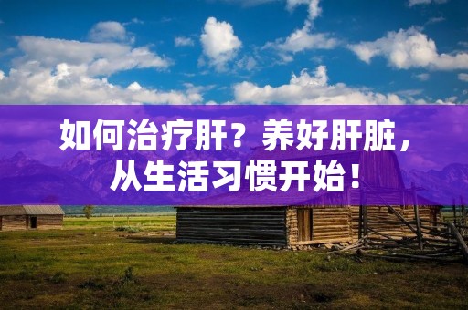 如何治疗肝?养好肝脏,从生活习惯开始! 如何治疗肝?养好肝脏,从生活习惯开始!