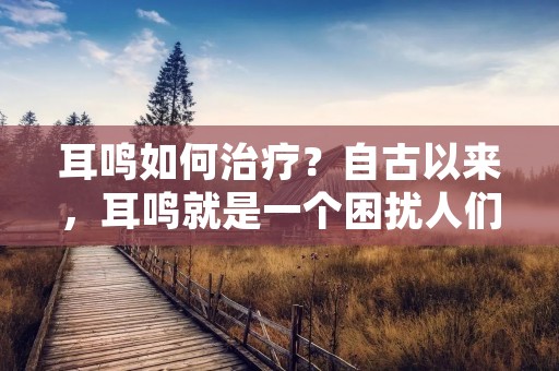 耳鸣如何治疗?自古以来,耳鸣就是一个困扰人们的问题。耳鸣是指听到声音,但周围没有声源的现象。它可以是暂时的,也可以是长期的。耳鸣可能会影响到一个人的日常生活和健康,因此,治疗耳鸣是非常重要的。在本文中,我们将讨论一些常见的耳鸣治疗方法。 耳鸣如何治疗?自古以来,耳鸣就是一个困扰人们的问题。耳鸣是指听到声音,但周围没有声源的现象。它可以是暂时的,也可以是长期的。耳鸣可能会影响到一个人的日常生活和健康,因此,治疗耳鸣是非常重要的。在本文中,我们将讨论一些常见的耳鸣治疗方法。