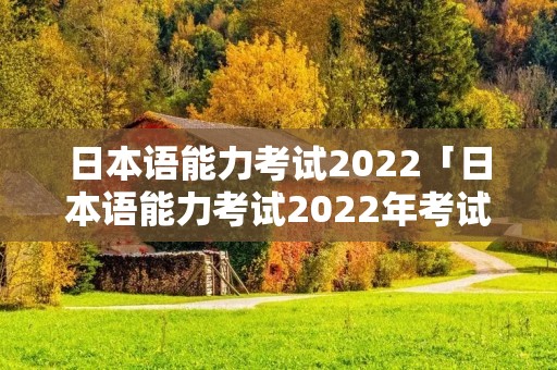 日本语能力考试2022「日本语能力考试2022年考试时间」 日本语能力考试2022「日本语能力考试2022年考试时间」
