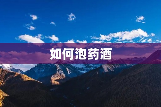 如何泡药酒:中药泡酒的步骤和注意事项 如何泡药酒:中药泡酒的步骤和注意事项