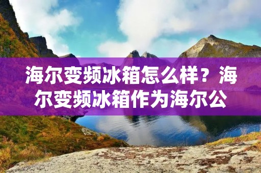 海尔变频冰箱怎么样？海尔变频冰箱作为海尔公司旗下的一款高端家电产品，备受消费者的青睐。那么，海尔变频冰箱到底怎么样呢？下面，我们就来一一分析。