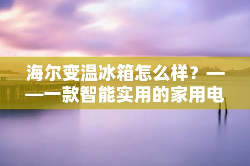 海尔变温冰箱怎么样？——一款智能实用的家用电器