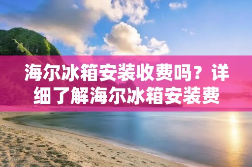 海尔冰箱安装收费吗？详细了解海尔冰箱安装费用