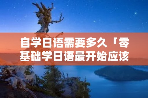 自学日语需要多久「零基础学日语最开始应该从哪入手」 自学日语需要多久「零基础学日语最开始应该从哪入手」
