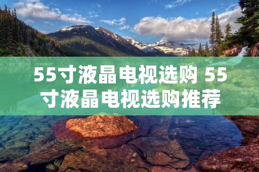55寸液晶电视选购 55寸液晶电视选购推荐