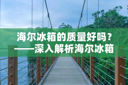 海尔冰箱的质量好吗？——深入解析海尔冰箱的品质和性能