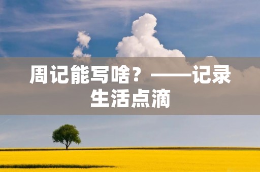 周记能写啥?——记录生活点滴 周记能写啥?——记录生活点滴