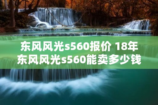 东风风光s560报价 18年东风风光s560能卖多少钱