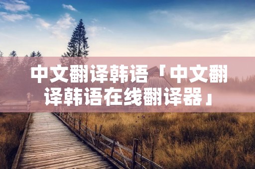 中文翻译韩语「中文翻译韩语在线翻译器」 中文翻译韩语「中文翻译韩语在线翻译器」